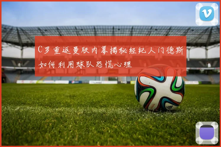 C罗重返曼联内幕揭秘经纪人门德斯如何利用球队恐慌心理