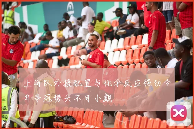 上海队外援配置与化学反应强劲今年争冠势头不可小觑