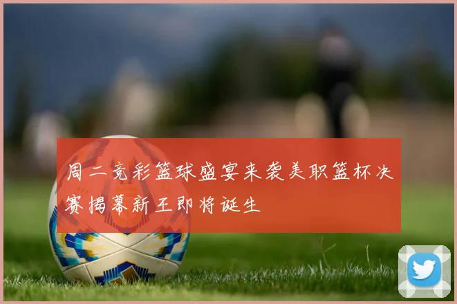 周二竞彩篮球盛宴来袭美职篮杯决赛揭幕新王即将诞生