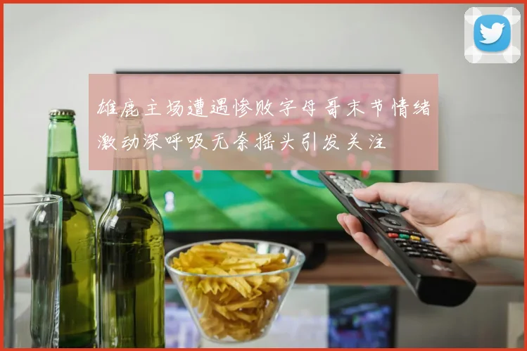 雄鹿主场遭遇惨败字母哥末节情绪激动深呼吸无奈摇头引发关注