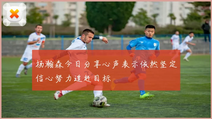 杨瀚森今日分享心声表示依然坚定信心努力追赶目标