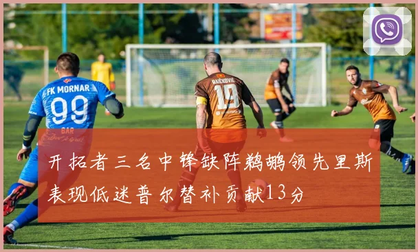 开拓者三名中锋缺阵鹈鹕领先里斯表现低迷普尔替补贡献13分