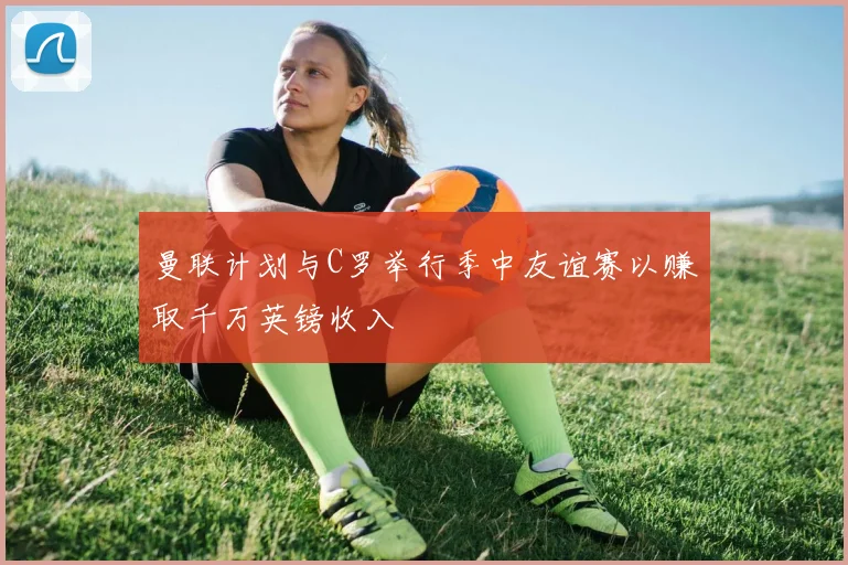 曼联计划与C罗举行季中友谊赛以赚取千万英镑收入