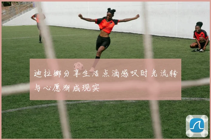 迪拉娜分享生活点滴感叹时光流转与心愿渐成现实