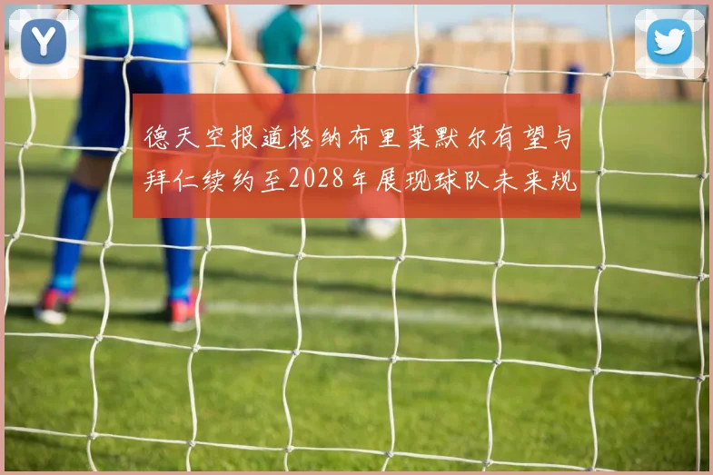 德天空报道格纳布里莱默尔有望与拜仁续约至2028年展现球队未来规划