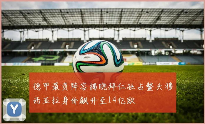 德甲最贵阵容揭晓拜仁独占鳌头穆西亚拉身价飙升至14亿欧
