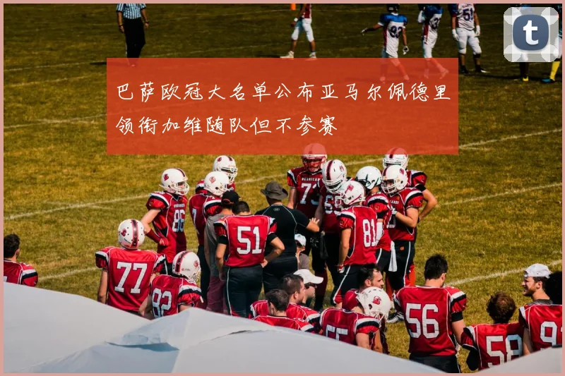 巴萨欧冠大名单公布亚马尔佩德里领衔加维随队但不参赛