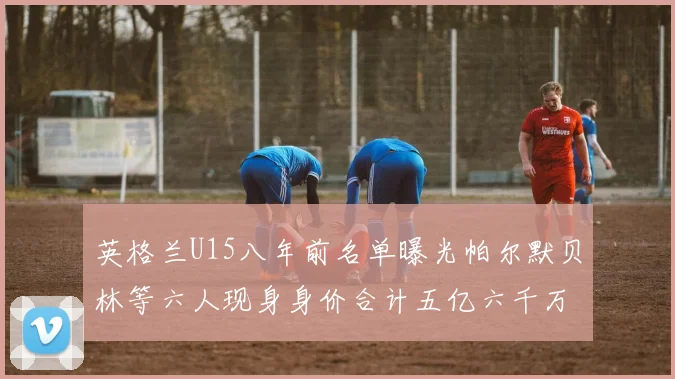 英格兰U15八年前名单曝光帕尔默贝林等六人现身身价合计五亿六千万