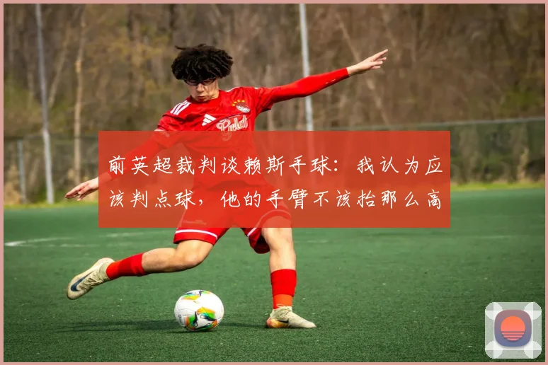 前英超裁判谈赖斯手球：我认为应该判点球，他的手臂不该抬那么高