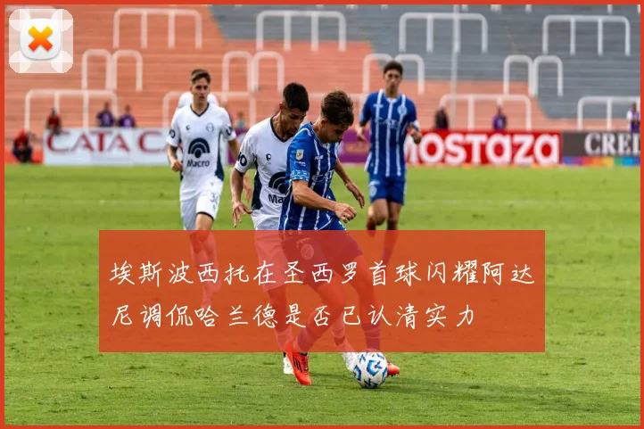 埃斯波西托在圣西罗首球闪耀阿达尼调侃哈兰德是否已认清实力