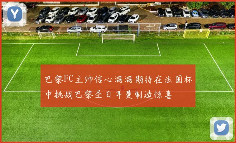 巴黎FC主帅信心满满期待在法国杯中挑战巴黎圣日耳曼制造惊喜