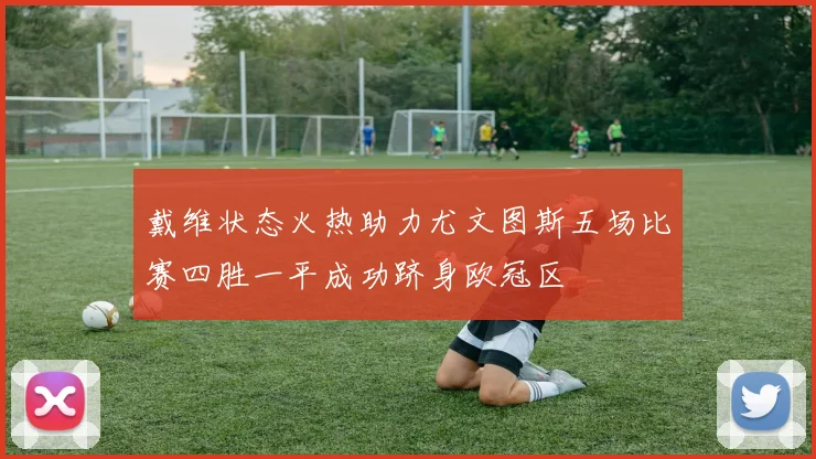 戴维状态火热助力尤文图斯五场比赛四胜一平成功跻身欧冠区